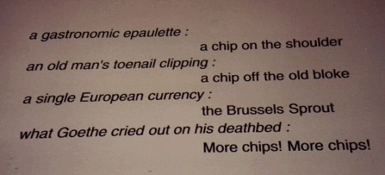 a gastronomic epaulette: a chip on the shoulder; an old man's toenail clipping : a chip off the old block; single European currency : theBrussels Sprout; what Goethe cried out on his deathbed : More chips! More chips!